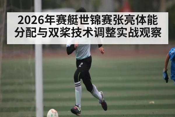 2026年赛艇世锦赛张亮体能分配与双桨技术调整实战观察（kaiyun）
